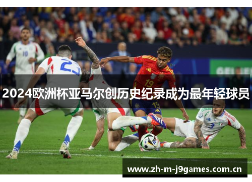 2024欧洲杯亚马尔创历史纪录成为最年轻球员 2024欧洲杯亚马尔创历史纪录成为最年轻球员